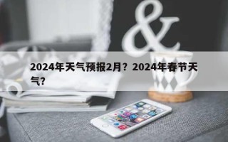 2024年天气预报2月？2024年春节天气？