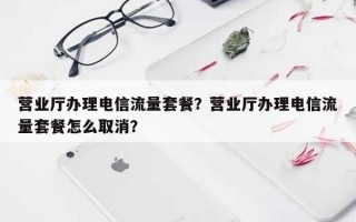 营业厅办理电信流量套餐？营业厅办理电信流量套餐怎么取消？