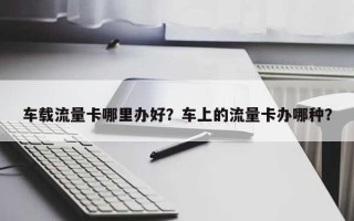 车载流量卡哪里办好？车上的流量卡办哪种？