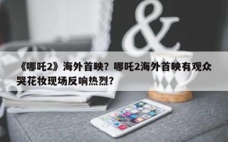 《哪吒2》海外首映？哪吒2海外首映有观众哭花妆现场反响热烈？