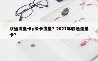 联通流量卡p级卡流量？2021年联通流量卡？