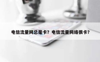电信流量网总是卡？电信流量网络很卡？