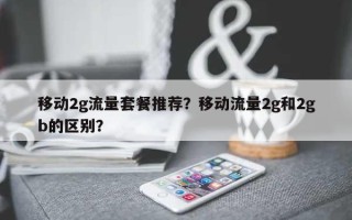 移动2g流量套餐推荐？移动流量2g和2gb的区别？