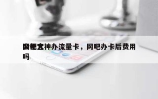 网吧大神办流量卡，网吧办卡后费用会便宜吗