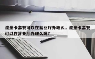 流量卡套餐可以在营业厅办理么，流量卡套餐可以在营业厅办理么吗？