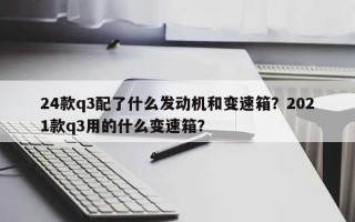 24款q3配了什么发动机和变速箱？2021款q3用的什么变速箱？