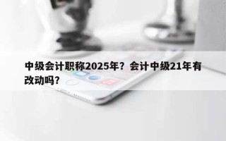 中级会计职称2025年？会计中级21年有改动吗？