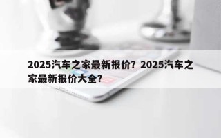 2025汽车之家最新报价？2025汽车之家最新报价大全？