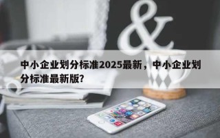 中小企业划分标准2025最新，中小企业划分标准最新版？