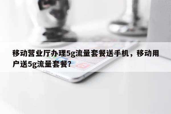 移动营业厅办理5g流量套餐送手机，移动用户送5g流量套餐？-第1张图片