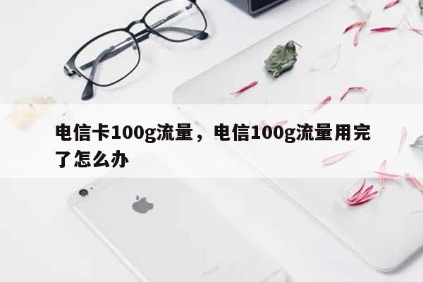 电信卡100g流量，电信100g流量用完了怎么办-第1张图片