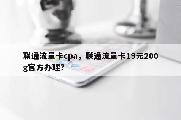 联通流量卡cpa，联通流量卡19元200g官方办理？-第1张图片