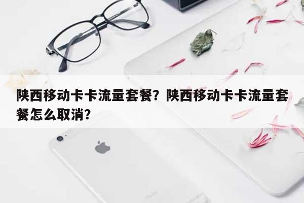 陕西移动卡卡流量套餐？陕西移动卡卡流量套餐怎么取消？-第1张图片