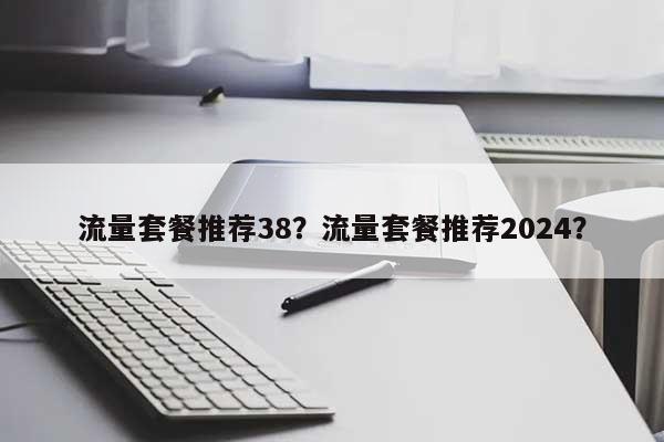 流量套餐推荐38？流量套餐推荐2024？-第1张图片