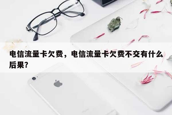 电信流量卡欠费，电信流量卡欠费不交有什么后果？-第1张图片