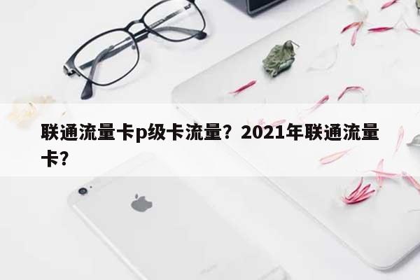 联通流量卡p级卡流量？2021年联通流量卡？-第1张图片