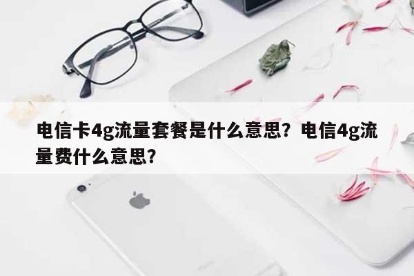 电信卡4g流量套餐是什么意思？电信4g流量费什么意思？-第1张图片