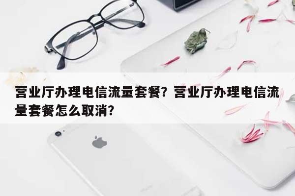 营业厅办理电信流量套餐？营业厅办理电信流量套餐怎么取消？-第1张图片