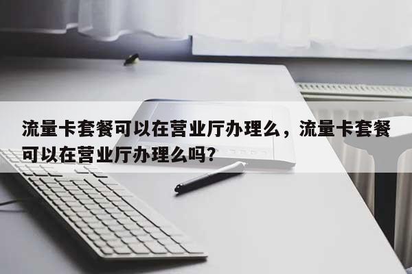 流量卡套餐可以在营业厅办理么，流量卡套餐可以在营业厅办理么吗？-第1张图片