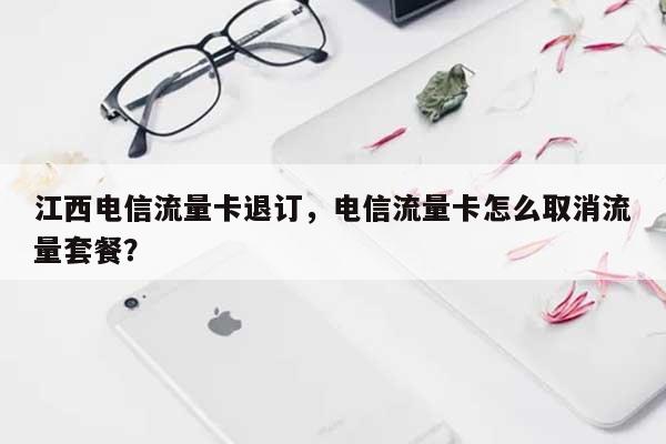 江西电信流量卡退订，电信流量卡怎么取消流量套餐？-第1张图片