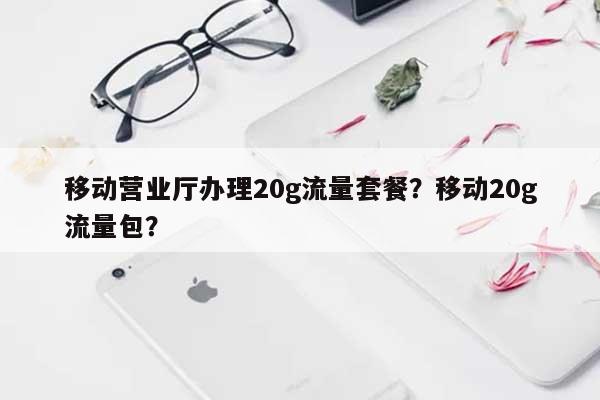 移动营业厅办理20g流量套餐？移动20g流量包？-第1张图片