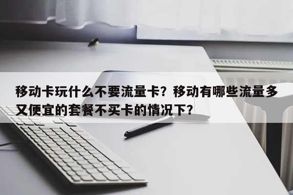 移动卡玩什么不要流量卡？移动有哪些流量多又便宜的套餐不买卡的情况下？-第1张图片