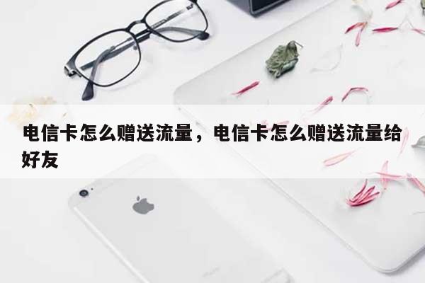 电信卡怎么赠送流量，电信卡怎么赠送流量给好友-第1张图片