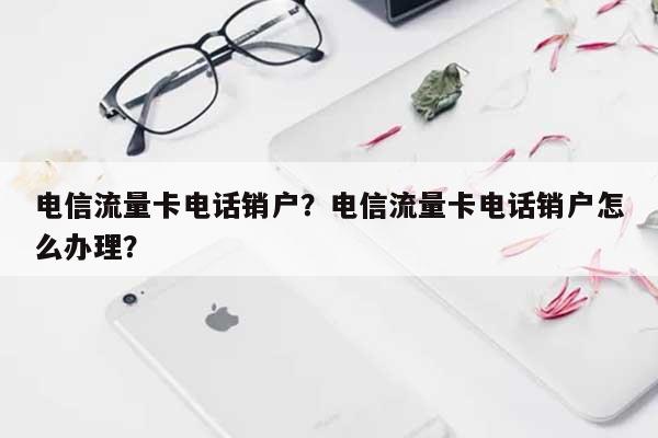 电信流量卡电话销户？电信流量卡电话销户怎么办理？-第1张图片