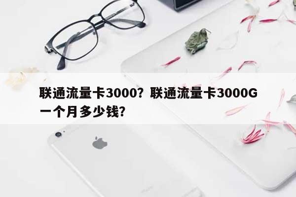 联通流量卡3000？联通流量卡3000G一个月多少钱？-第1张图片