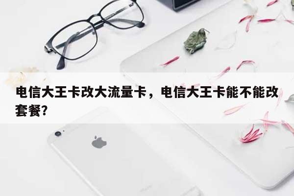 电信大王卡改大流量卡，电信大王卡能不能改套餐？-第1张图片