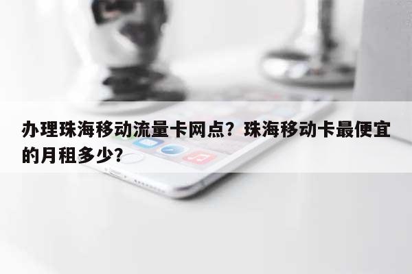 办理珠海移动流量卡网点？珠海移动卡最便宜的月租多少？-第1张图片