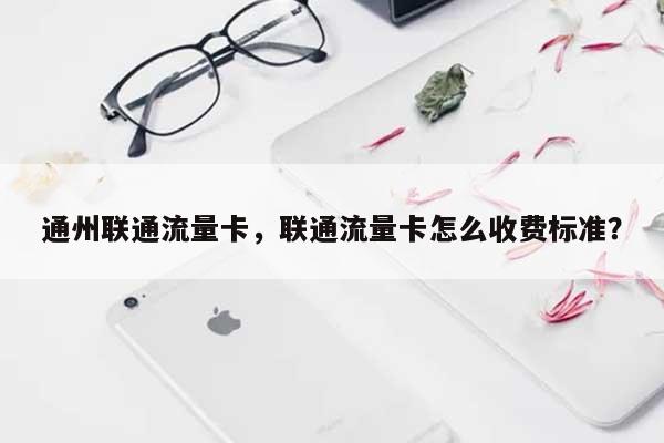 通州联通流量卡，联通流量卡怎么收费标准？-第1张图片