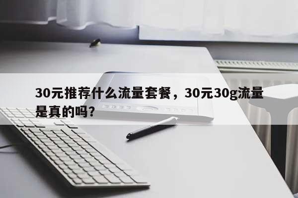 30元推荐什么流量套餐，30元30g流量是真的吗？-第1张图片