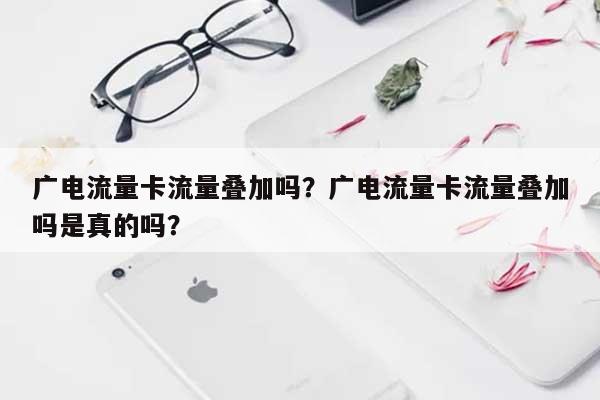 广电流量卡流量叠加吗？广电流量卡流量叠加吗是真的吗？-第1张图片