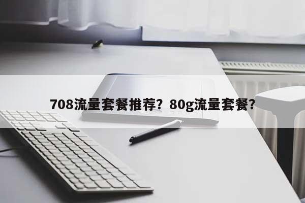 708流量套餐推荐？80g流量套餐？-第1张图片