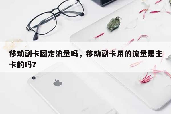 移动副卡固定流量吗，移动副卡用的流量是主卡的吗？-第1张图片