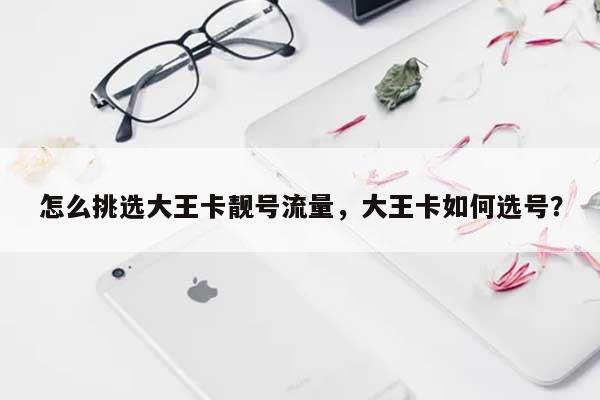 怎么挑选大王卡靓号流量，大王卡如何选号？-第1张图片