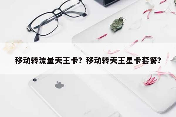 移动转流量天王卡？移动转天王星卡套餐？-第1张图片