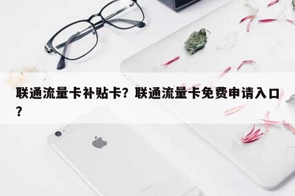 联通流量卡补贴卡？联通流量卡免费申请入口？-第1张图片