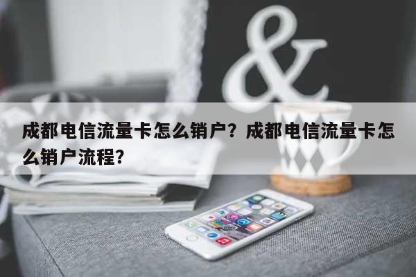 成都电信流量卡怎么销户？成都电信流量卡怎么销户流程？-第1张图片