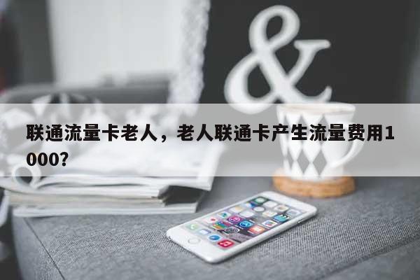 联通流量卡老人，老人联通卡产生流量费用1000？-第1张图片