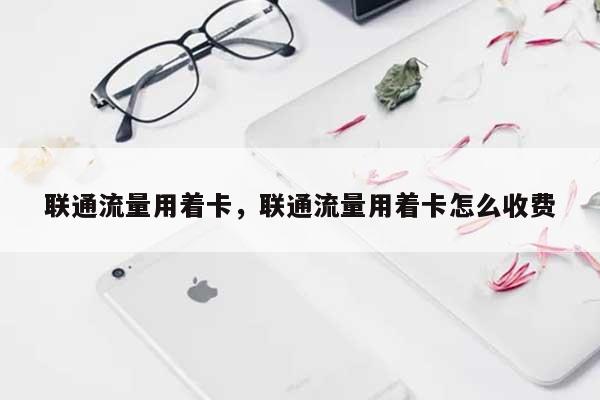 联通流量用着卡，联通流量用着卡怎么收费-第1张图片