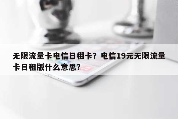 无限流量卡电信日租卡？电信19元无限流量卡日租版什么意思？-第1张图片