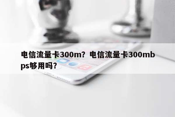 电信流量卡300m？电信流量卡300mbps够用吗？-第1张图片