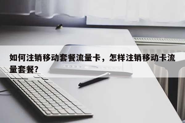 如何注销移动套餐流量卡，怎样注销移动卡流量套餐？-第1张图片