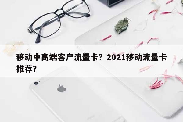 移动中高端客户流量卡？2021移动流量卡推荐？-第1张图片