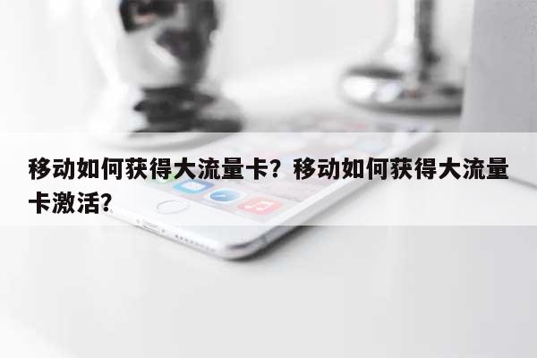 移动如何获得大流量卡？移动如何获得大流量卡激活？-第1张图片