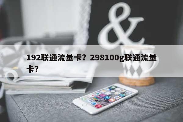 192联通流量卡？298100g联通流量卡？-第1张图片