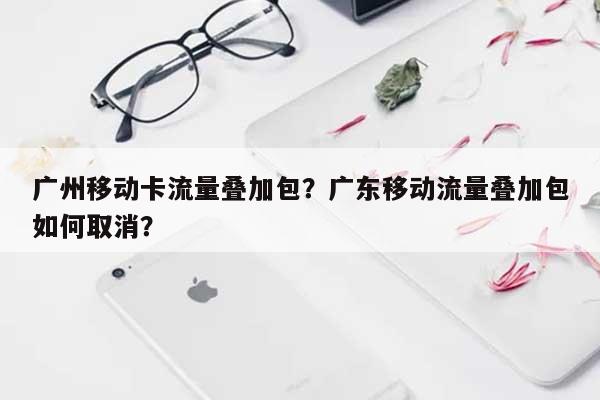 广州移动卡流量叠加包？广东移动流量叠加包如何取消？-第1张图片