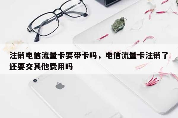 注销电信流量卡要带卡吗，电信流量卡注销了还要交其他费用吗-第1张图片